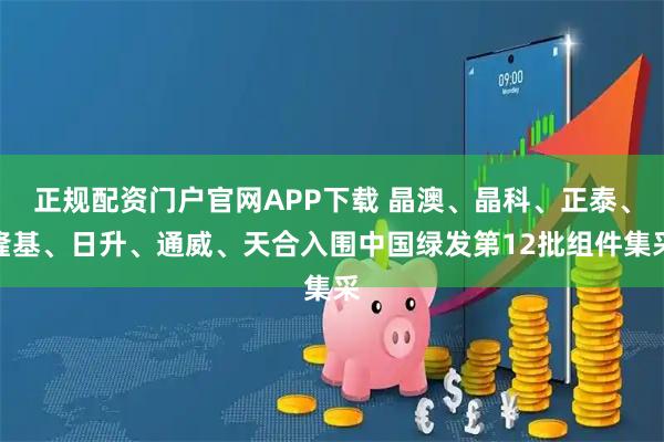 正规配资门户官网APP下载 晶澳、晶科、正泰、隆基、日升、通威、天合入围中国绿发第12批组件集采