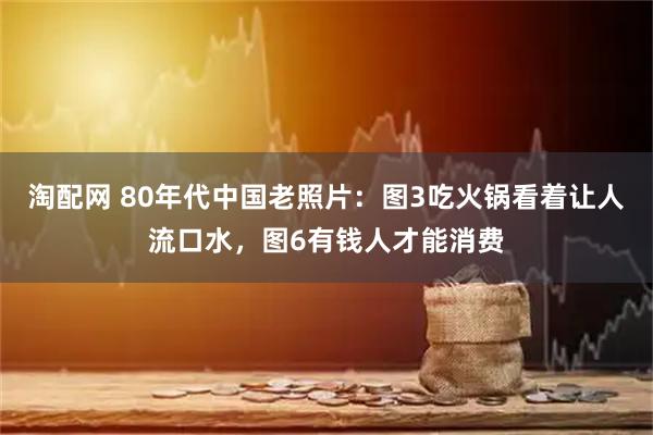 淘配网 80年代中国老照片：图3吃火锅看着让人流口水，图6有钱人才能消费