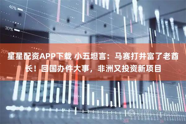 星星配资APP下载 小五坦言：马赛打井富了老酋长！回国办件大事，非洲又投资新项目