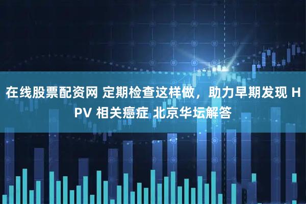 在线股票配资网 定期检查这样做，助力早期发现 HPV 相关癌症 北京华坛解答