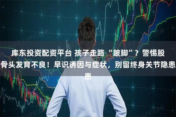 库东投资配资平台 孩子走路 “跛脚”？警惕股骨头发育不良！早识诱因与症状，别留终身关节隐患