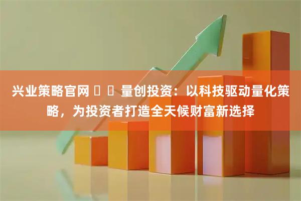 兴业策略官网 ​​量创投资：以科技驱动量化策略，为投资者打造全天候财富新选择