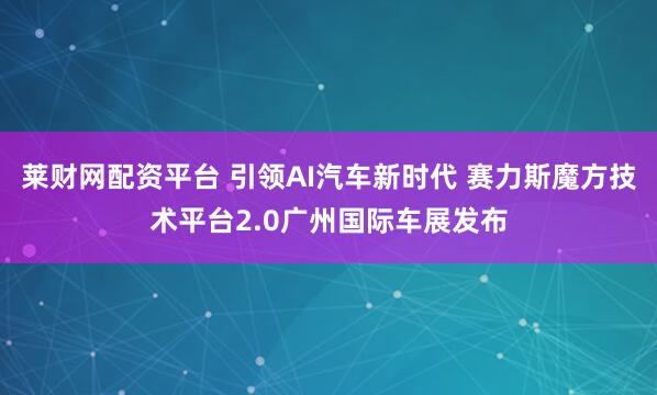 莱财网配资平台 引领AI汽车新时代 赛力斯魔方技术平台2.0广州国际车展发布