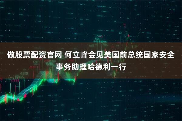 做股票配资官网 何立峰会见美国前总统国家安全事务助理哈德利一行
