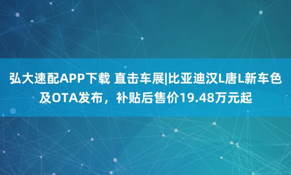 弘大速配APP下载 直击车展|比亚迪汉L唐L新车色及OTA发布，补贴后售价19.48万元起