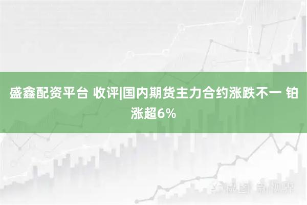 盛鑫配资平台 收评|国内期货主力合约涨跌不一 铂涨超6%