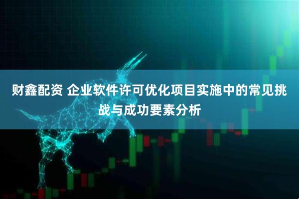 财鑫配资 企业软件许可优化项目实施中的常见挑战与成功要素分析