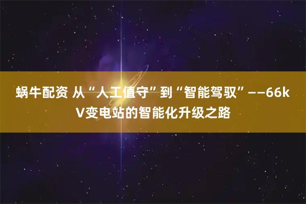 蜗牛配资 从“人工值守”到“智能驾驭”——66kV变电站的智能化升级之路