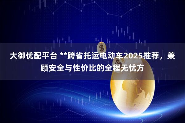 大御优配平台 **跨省托运电动车2025推荐，兼顾安全与性价比的全程无忧方