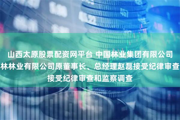 山西太原股票配资网平台 中国林业集团有限公司下属镇江中林林业有限公司原董事长、总经理赵磊接受纪律审查和监察调查