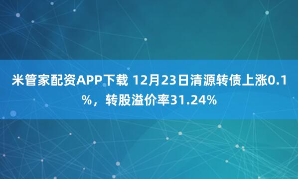 米管家配资APP下载 12月23日清源转债上涨0.1%，转股溢价率31.24%