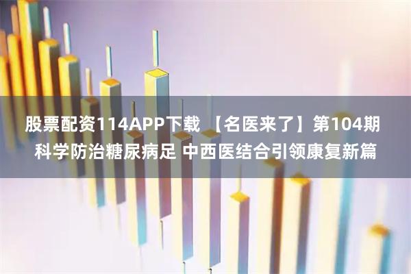 股票配资114APP下载 【名医来了】第104期 科学防治糖尿病足 中西医结合引领康复新篇