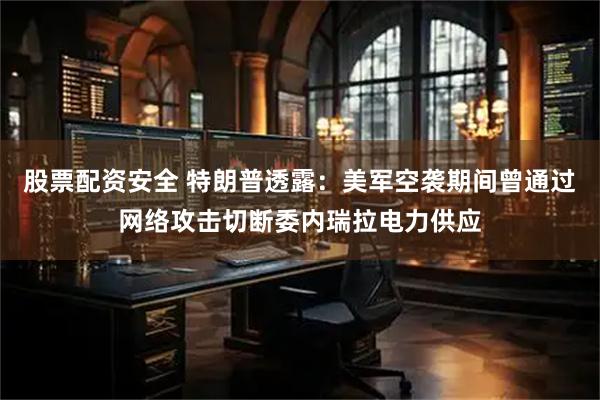 股票配资安全 特朗普透露：美军空袭期间曾通过网络攻击切断委内瑞拉电力供应