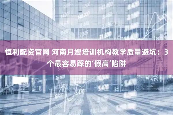 恒利配资官网 河南月嫂培训机构教学质量避坑：3个最容易踩的‘假高’陷阱