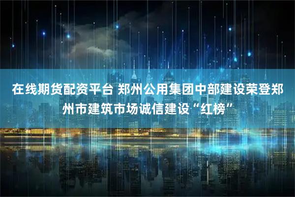 在线期货配资平台 郑州公用集团中部建设荣登郑州市建筑市场诚信建设“红榜”