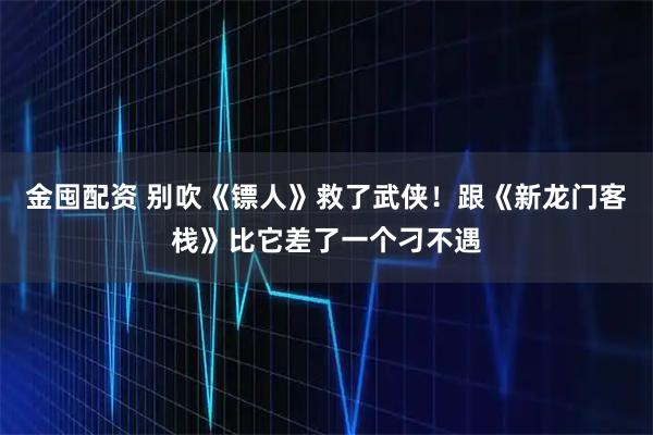 金囤配资 别吹《镖人》救了武侠！跟《新龙门客栈》比它差了一个刁不遇