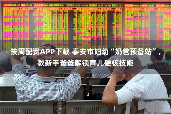 按周配资APP下载 泰安市妇幼“奶爸预备站”，教新手爸爸解锁育儿硬核技能