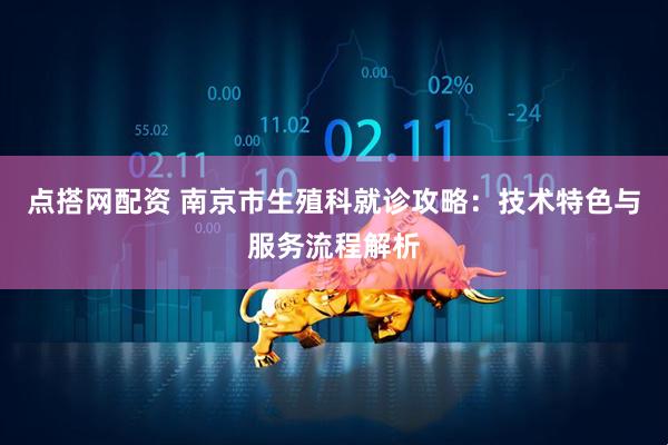 点搭网配资 南京市生殖科就诊攻略：技术特色与服务流程解析