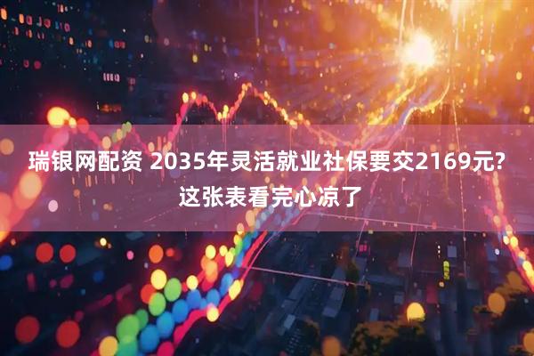 瑞银网配资 2035年灵活就业社保要交2169元? 这张表看完心凉了