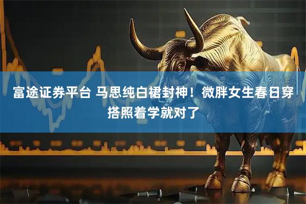 富途证券平台 马思纯白裙封神!微胖女生春日穿搭照着学就对了