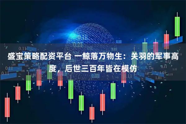 盛宝策略配资平台 一鲸落万物生：关羽的军事高度，后世三百年皆在模仿