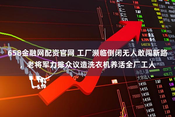658金融网配资官网 工厂濒临倒闭无人敢闯新路，老将军力排众议造洗衣机养活全厂工人