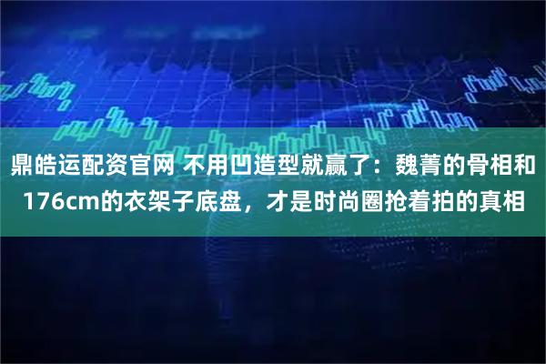 鼎皓运配资官网 不用凹造型就赢了：魏菁的骨相和176cm的衣架子底盘，才是时尚圈抢着拍的真相