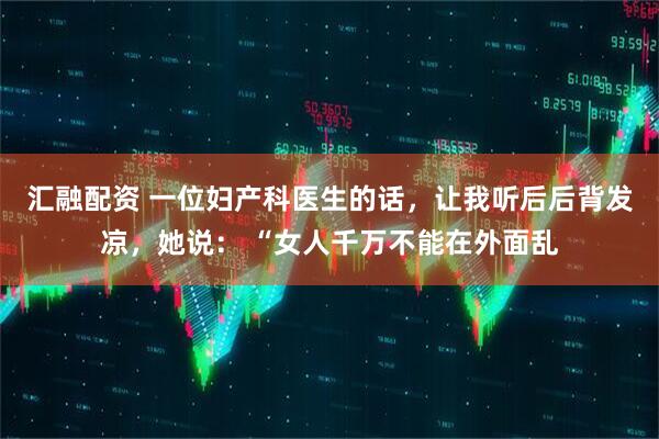 汇融配资 一位妇产科医生的话，让我听后后背发凉，她说： “女人千万不能在外面乱