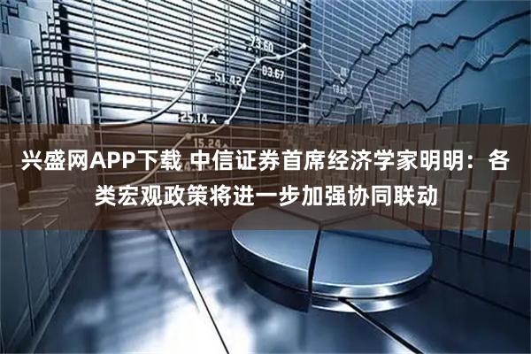 兴盛网APP下载 中信证券首席经济学家明明：各类宏观政策将进一步加强协同联动