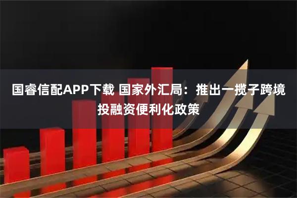 国睿信配APP下载 国家外汇局：推出一揽子跨境投融资便利化政策